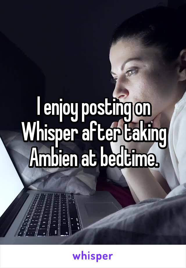 I enjoy posting on Whisper after taking Ambien at bedtime.