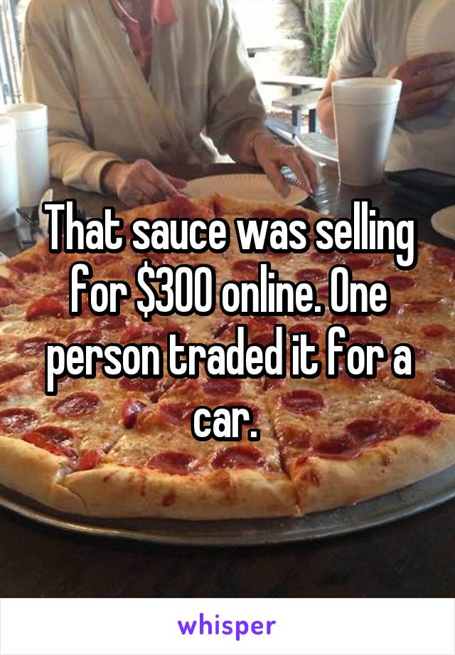 That sauce was selling for $300 online. One person traded it for a car. 