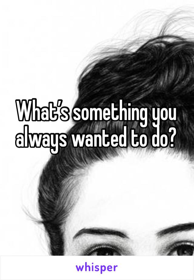 What’s something you always wanted to do?
