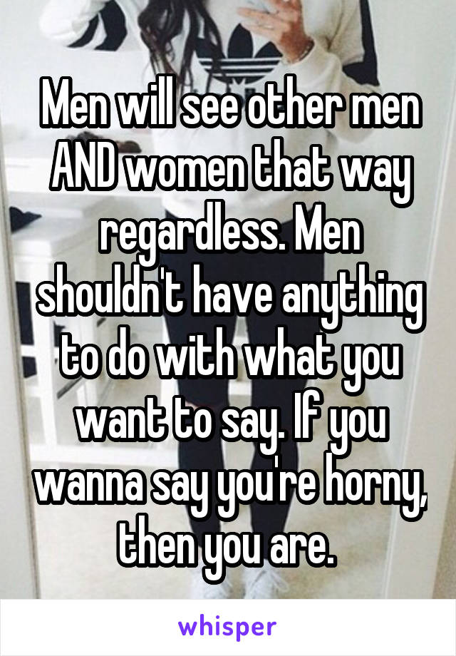 Men will see other men AND women that way regardless. Men shouldn't have anything to do with what you want to say. If you wanna say you're horny, then you are. 