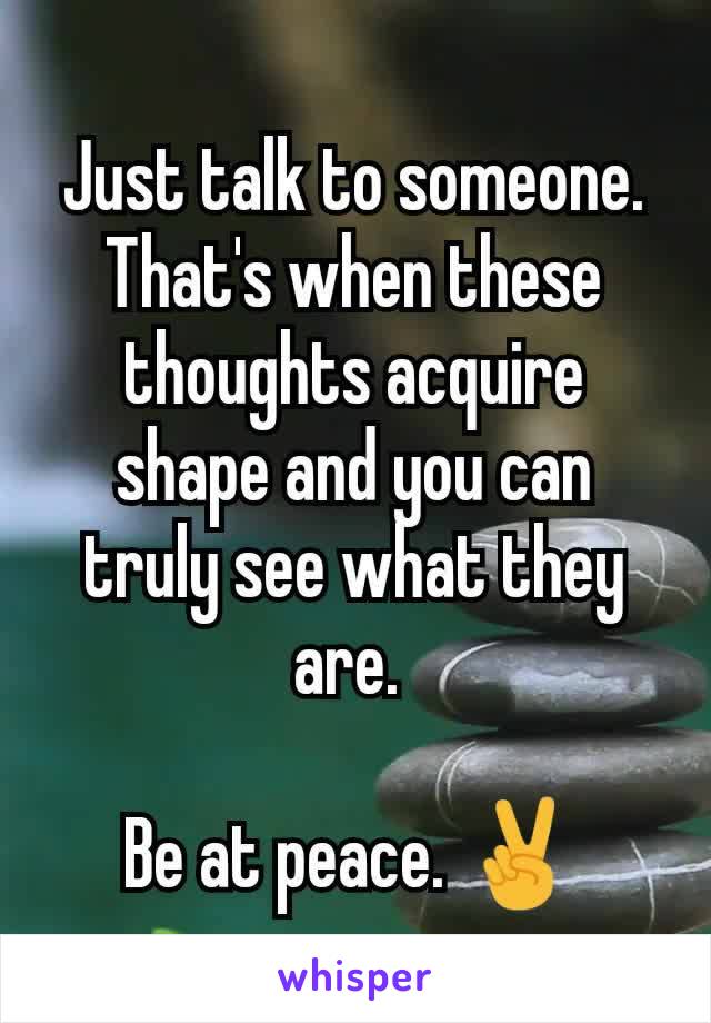 Just talk to someone. That's when these thoughts acquire shape and you can truly see what they are. 

Be at peace. ✌️