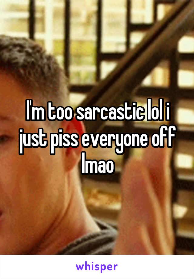 I'm too sarcastic lol i just piss everyone off lmao