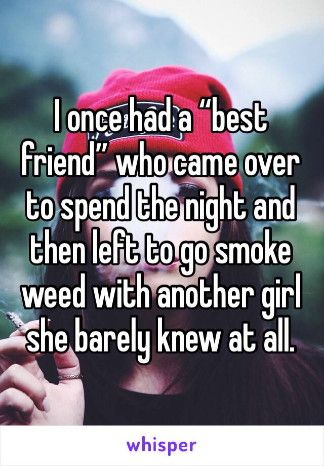 I once had a “best friend” who came over to spend the night and then left to go smoke weed with another girl she barely knew at all. 