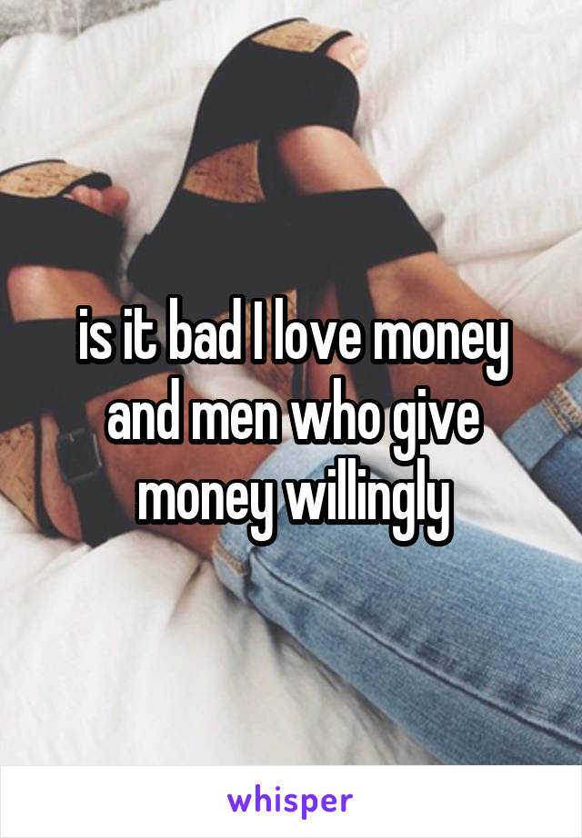 is it bad I love money and men who give money willingly