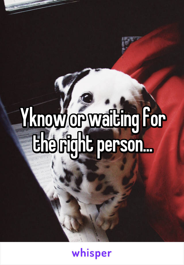 Yknow or waiting for the right person...