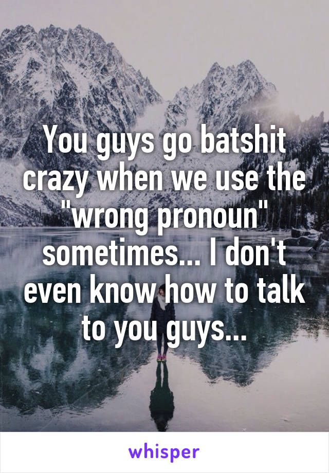 You guys go batshit crazy when we use the "wrong pronoun" sometimes... I don't even know how to talk to you guys...