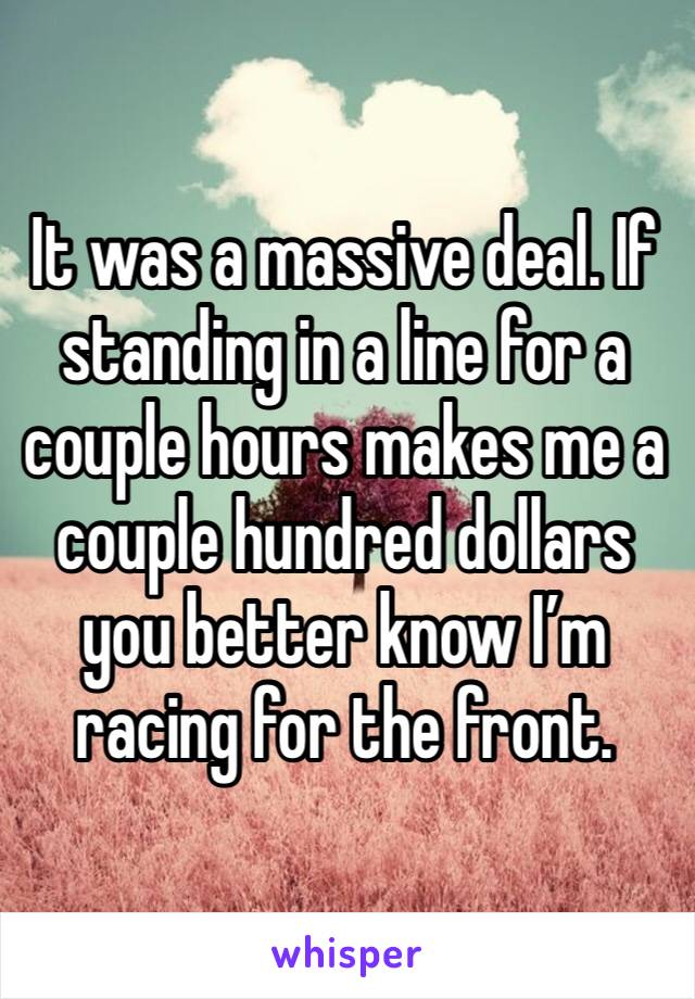 It was a massive deal. If standing in a line for a couple hours makes me a couple hundred dollars you better know I’m racing for the front. 