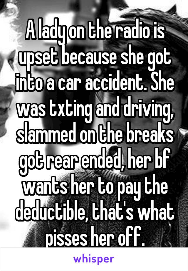 A lady on the radio is upset because she got into a car accident. She was txting and driving, slammed on the breaks got rear ended, her bf wants her to pay the deductible, that's what pisses her off.