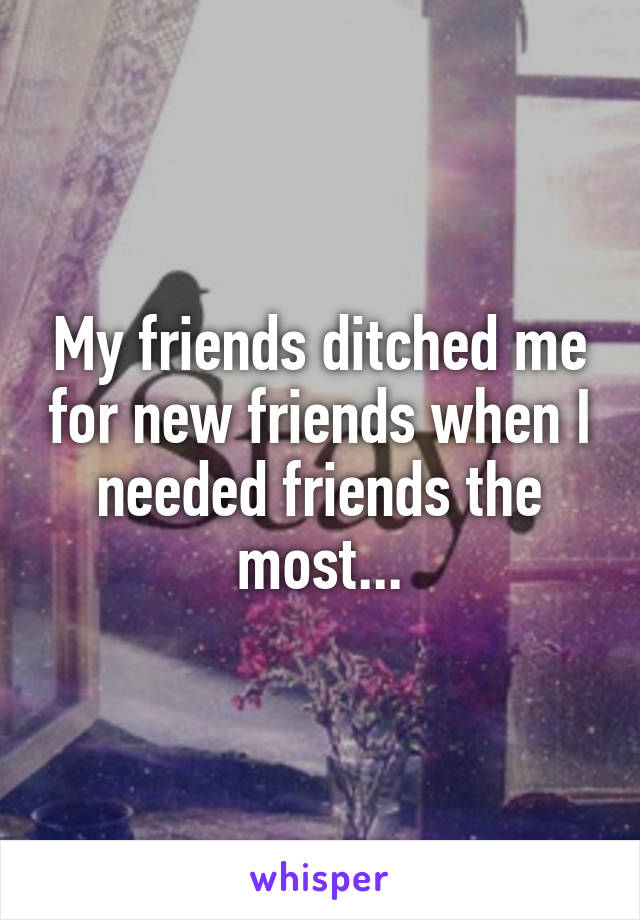 My friends ditched me for new friends when I needed friends the most...