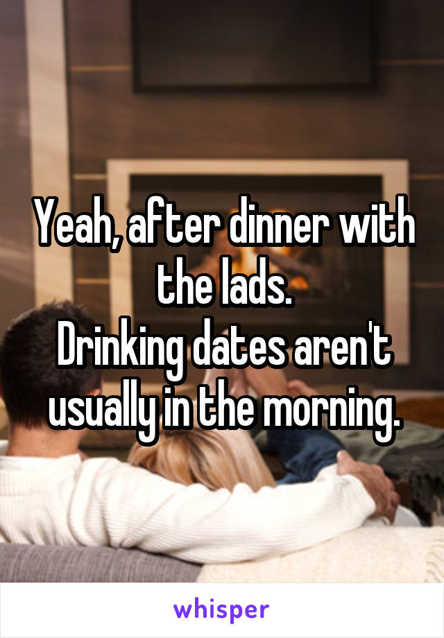 Yeah, after dinner with the lads.
Drinking dates aren't usually in the morning.