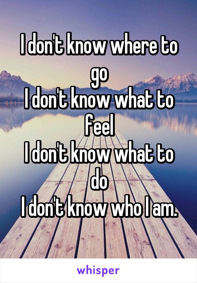 I don't know where to go
I don't know what to feel
I don't know what to do
I don't know who I am.

