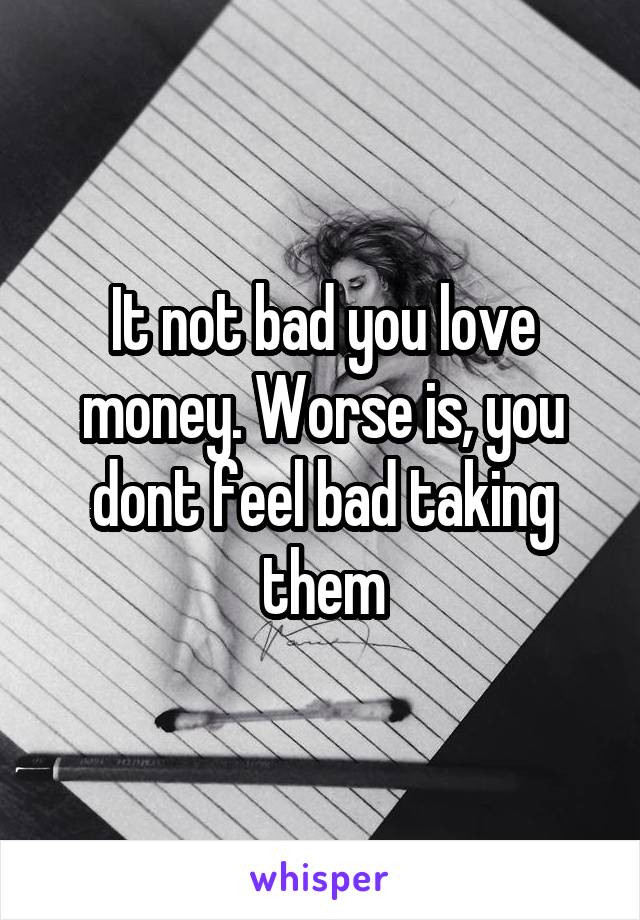 It not bad you love money. Worse is, you dont feel bad taking them