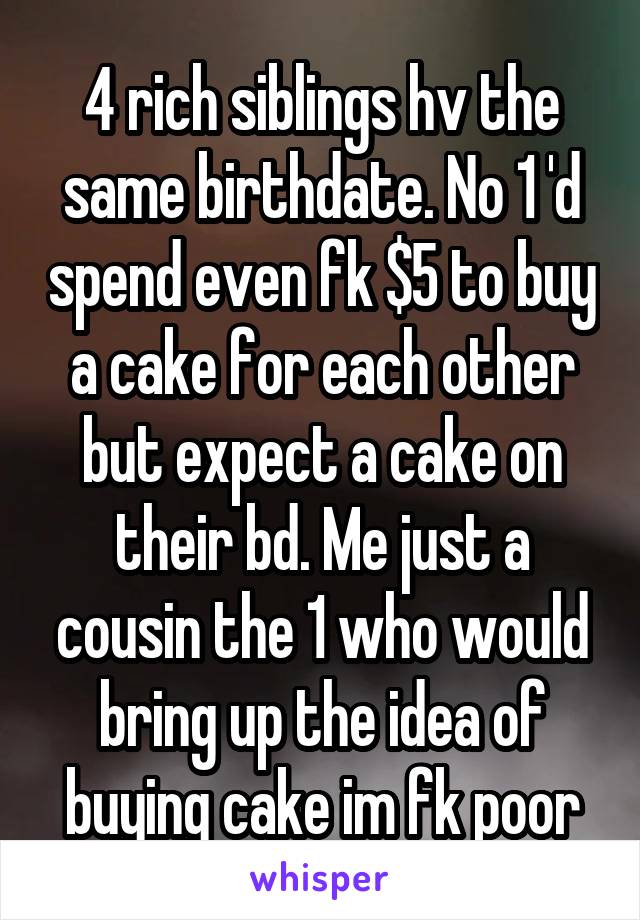 4 rich siblings hv the same birthdate. No 1 'd spend even fk $5 to buy a cake for each other but expect a cake on their bd. Me just a cousin the 1 who would bring up the idea of buying cake im fk poor
