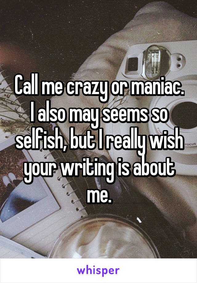 Call me crazy or maniac. I also may seems so selfish, but I really wish your writing is about me.