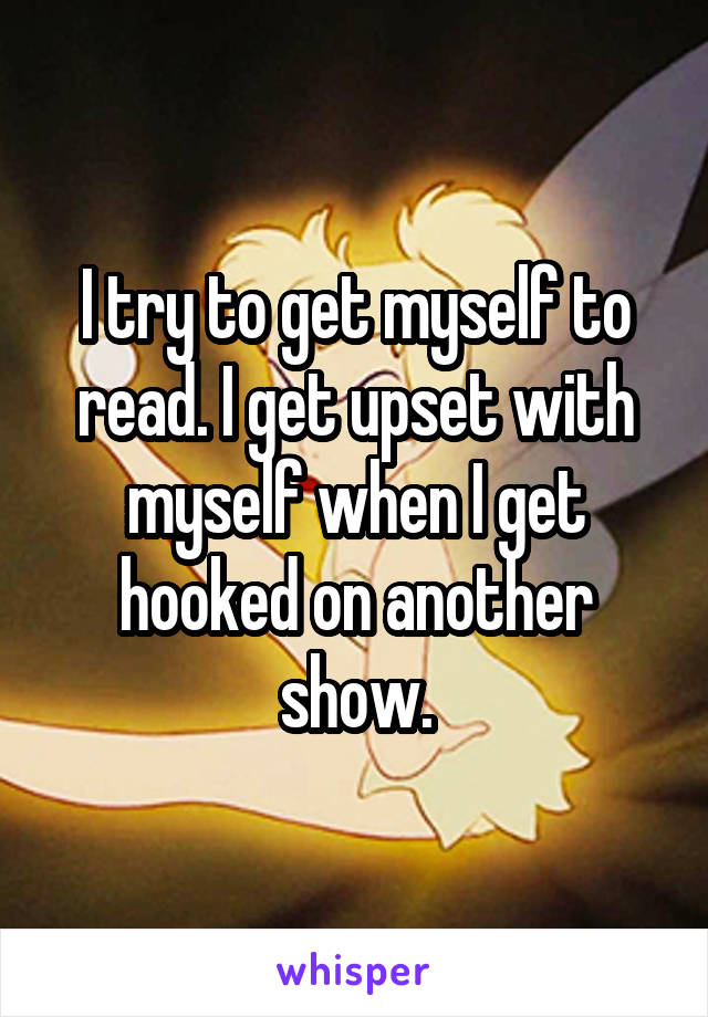 I try to get myself to read. I get upset with myself when I get hooked on another show.