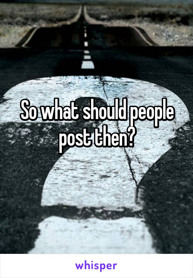 So what should people post then?
