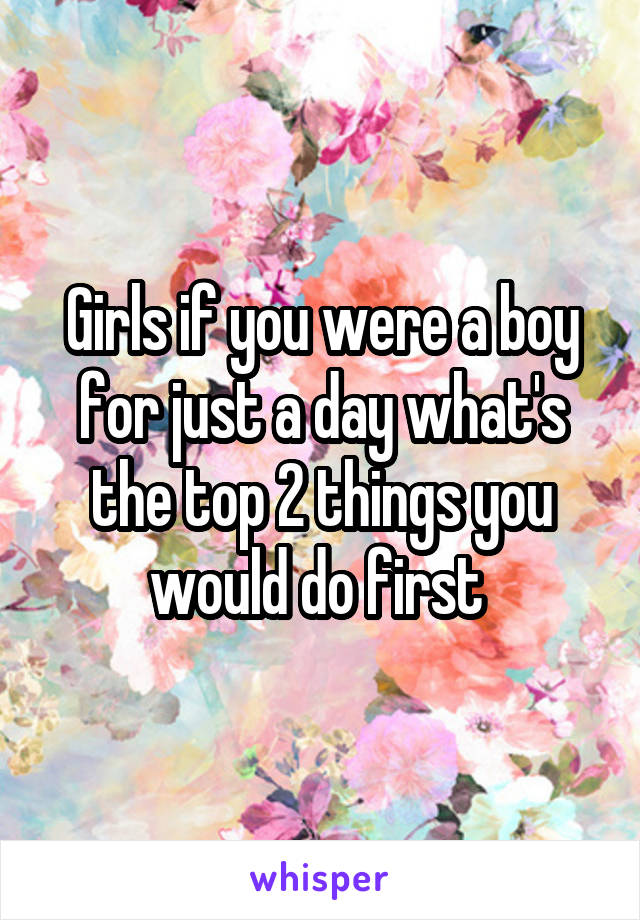 Girls if you were a boy for just a day what's the top 2 things you would do first 