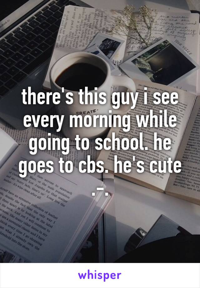 there's this guy i see every morning while going to school. he goes to cbs. he's cute .-.