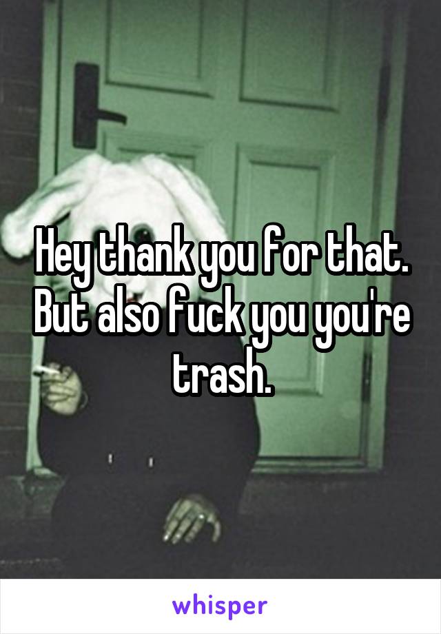 Hey thank you for that. But also fuck you you're trash.