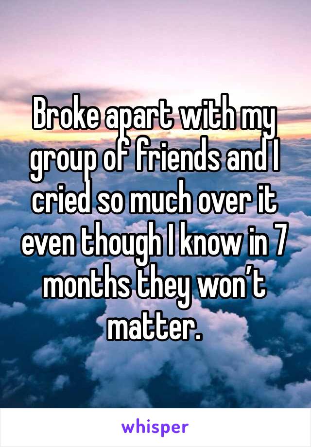 Broke apart with my group of friends and I cried so much over it even though I know in 7 months they won’t matter.