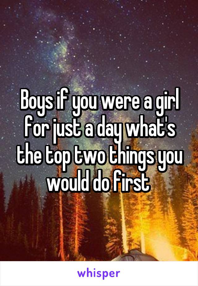 Boys if you were a girl for just a day what's the top two things you would do first 