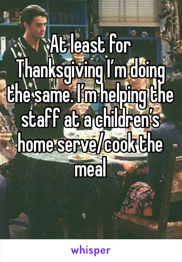 At least for Thanksgiving I’m doing the same. I’m helping the staff at a children’s home serve/cook the meal