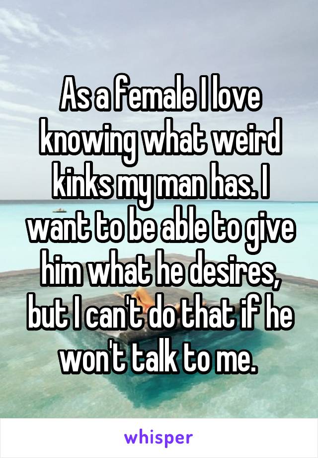 As a female I love knowing what weird kinks my man has. I want to be able to give him what he desires, but I can't do that if he won't talk to me. 