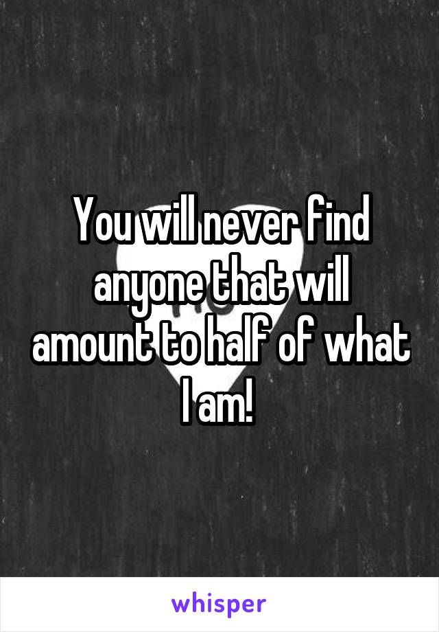 You will never find anyone that will amount to half of what I am! 