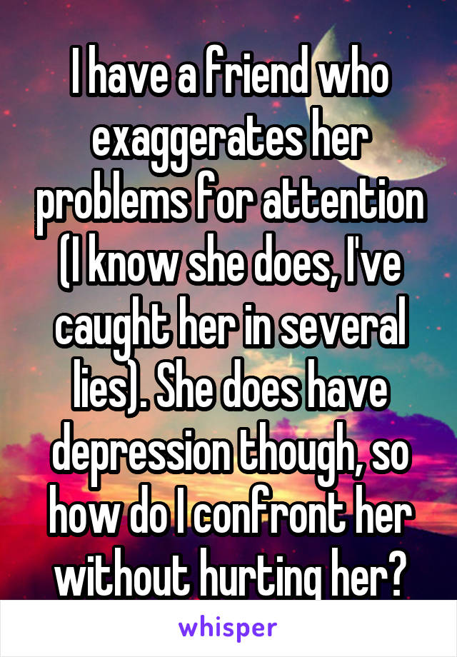 I have a friend who exaggerates her problems for attention (I know she does, I've caught her in several lies). She does have depression though, so how do I confront her without hurting her?