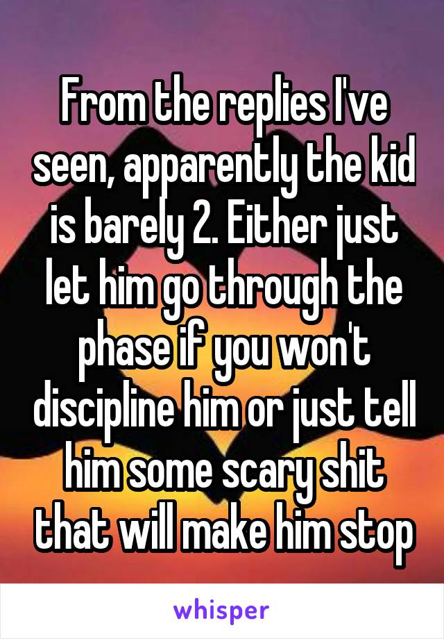 From the replies I've seen, apparently the kid is barely 2. Either just let him go through the phase if you won't discipline him or just tell him some scary shit that will make him stop