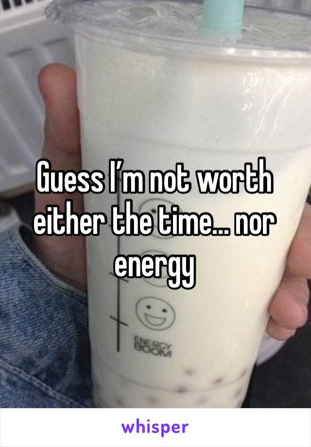 Guess I’m not worth either the time... nor energy 