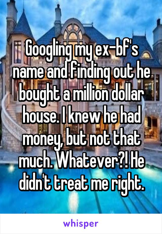 Googling my ex-bf's name and finding out he bought a million dollar house. I knew he had money, but not that much. Whatever?! He didn't treat me right.