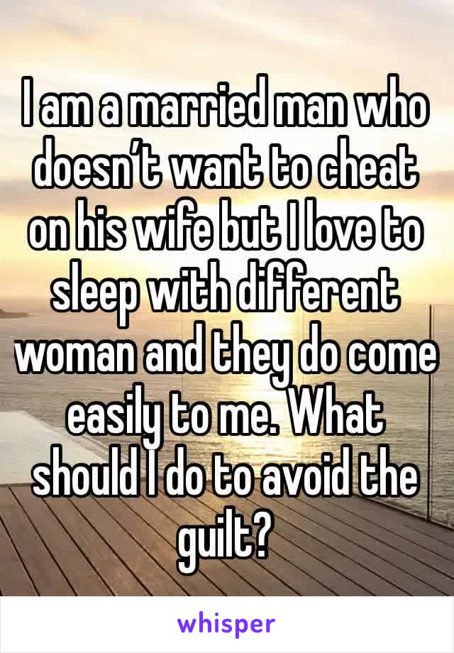I am a married man who doesn’t want to cheat on his wife but I love to sleep with different woman and they do come easily to me. What should I do to avoid the guilt?