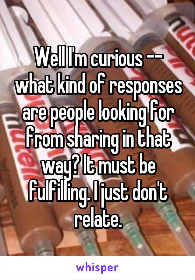 Well I'm curious -- what kind of responses are people looking for from sharing in that way? It must be fulfilling. I just don't relate.
