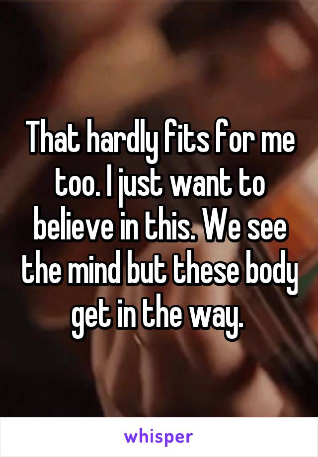 That hardly fits for me too. I just want to believe in this. We see the mind but these body get in the way. 
