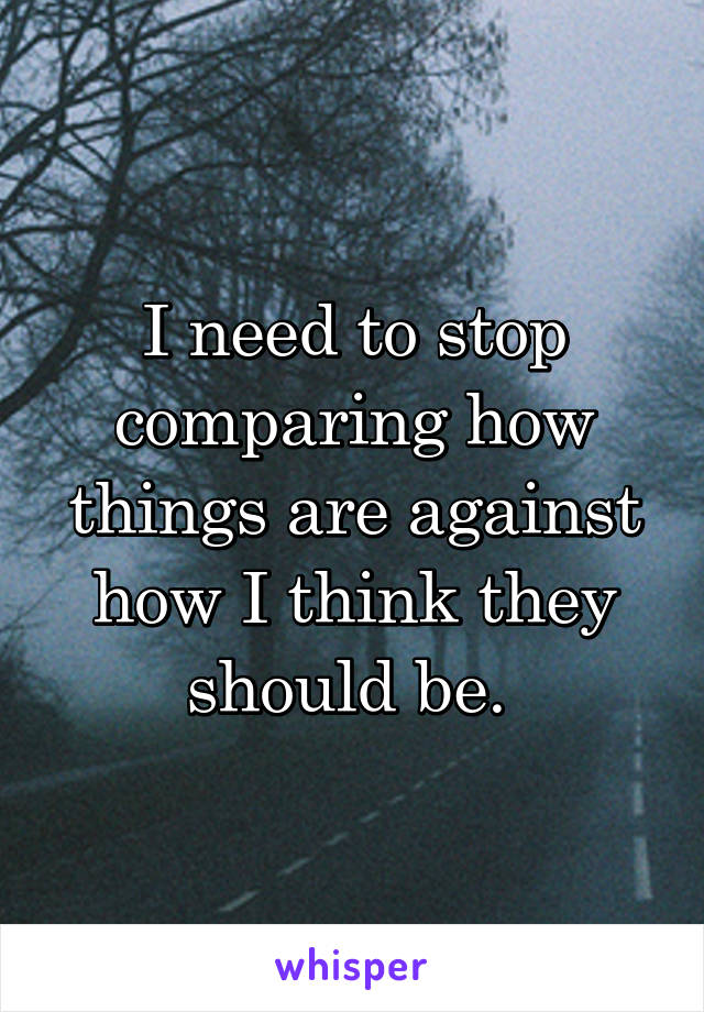 I need to stop comparing how things are against how I think they should be. 