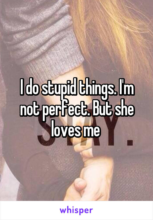 I do stupid things. I'm not perfect. But she loves me 