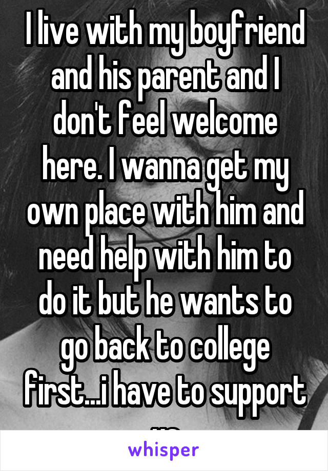 I live with my boyfriend and his parent and I don't feel welcome here. I wanna get my own place with him and need help with him to do it but he wants to go back to college first...i have to support us