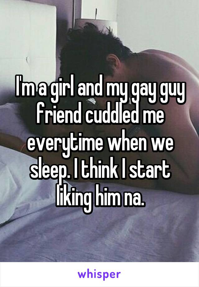 I'm a girl and my gay guy friend cuddled me everytime when we sleep. I think I start liking him na.