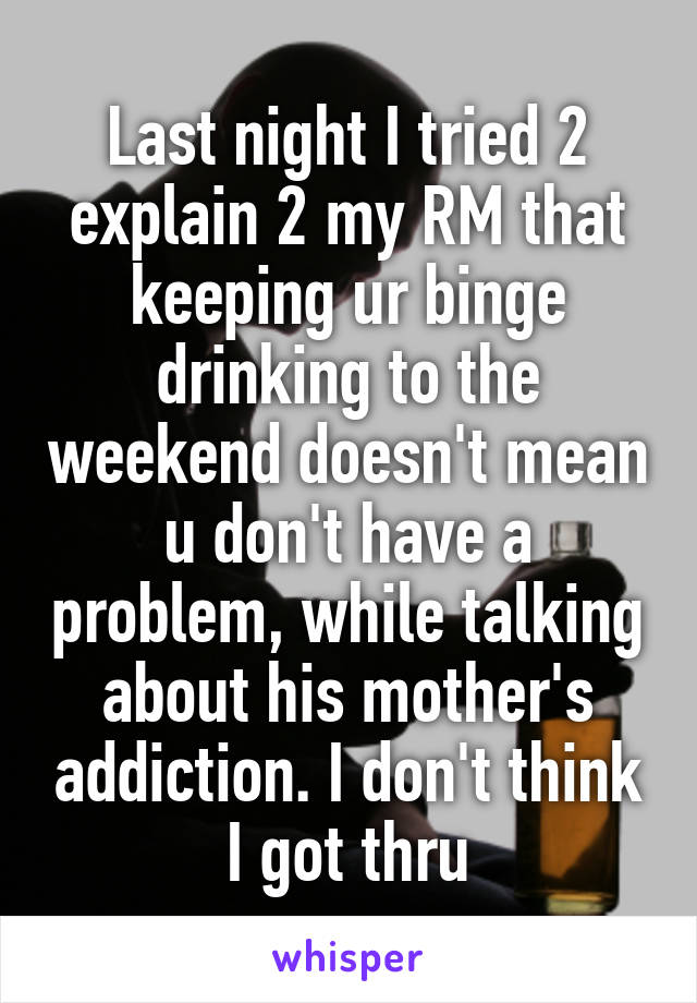 Last night I tried 2 explain 2 my RM that keeping ur binge drinking to the weekend doesn't mean u don't have a problem, while talking about his mother's addiction. I don't think I got thru