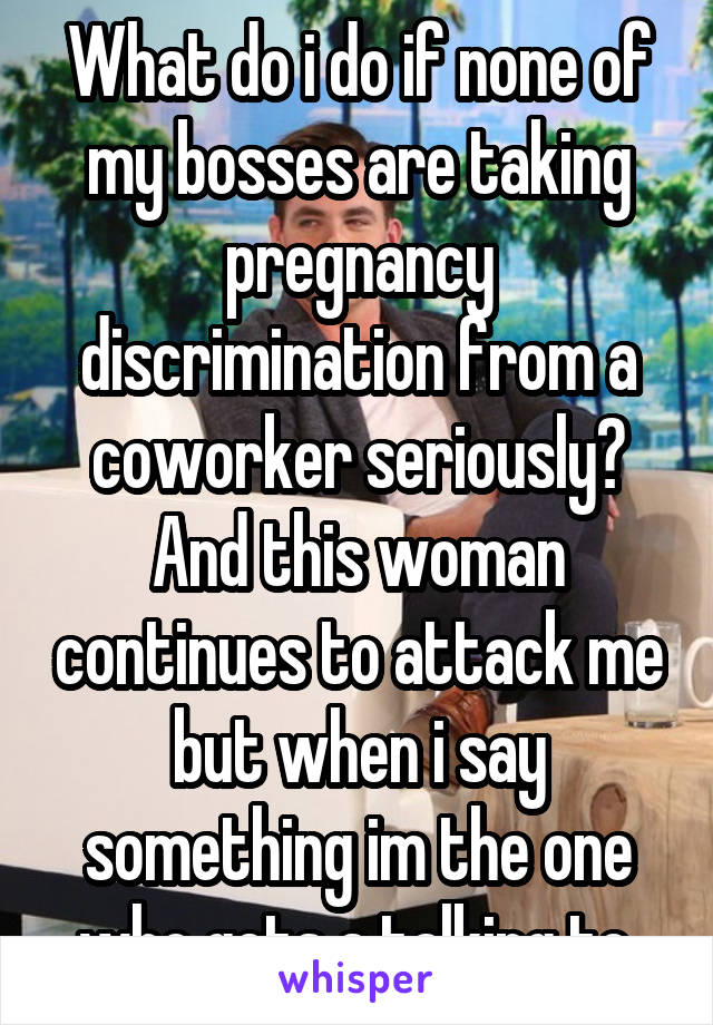 What do i do if none of my bosses are taking pregnancy discrimination from a coworker seriously? And this woman continues to attack me but when i say something im the one who gets a talking to.