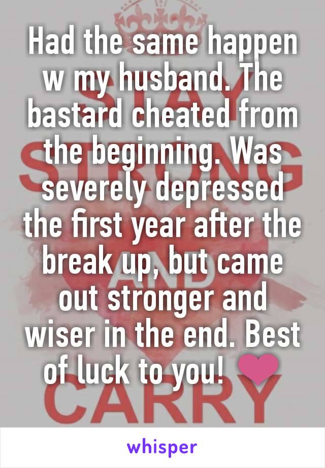 Had the same happen w my husband. The bastard cheated from the beginning. Was severely depressed the first year after the break up, but came out stronger and wiser in the end. Best of luck to you! ❤️