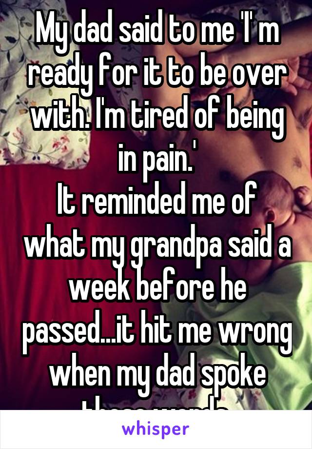 My dad said to me 'I' m ready for it to be over with. I'm tired of being in pain.'
It reminded me of what my grandpa said a week before he passed...it hit me wrong when my dad spoke those words.