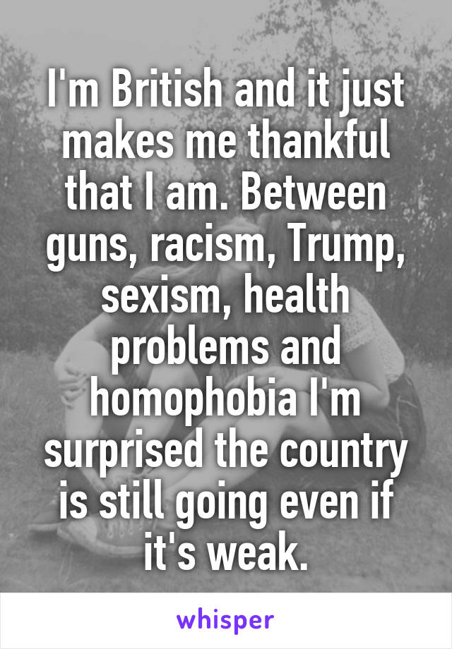 I'm British and it just makes me thankful that I am. Between guns, racism, Trump, sexism, health problems and homophobia I'm surprised the country is still going even if it's weak.
