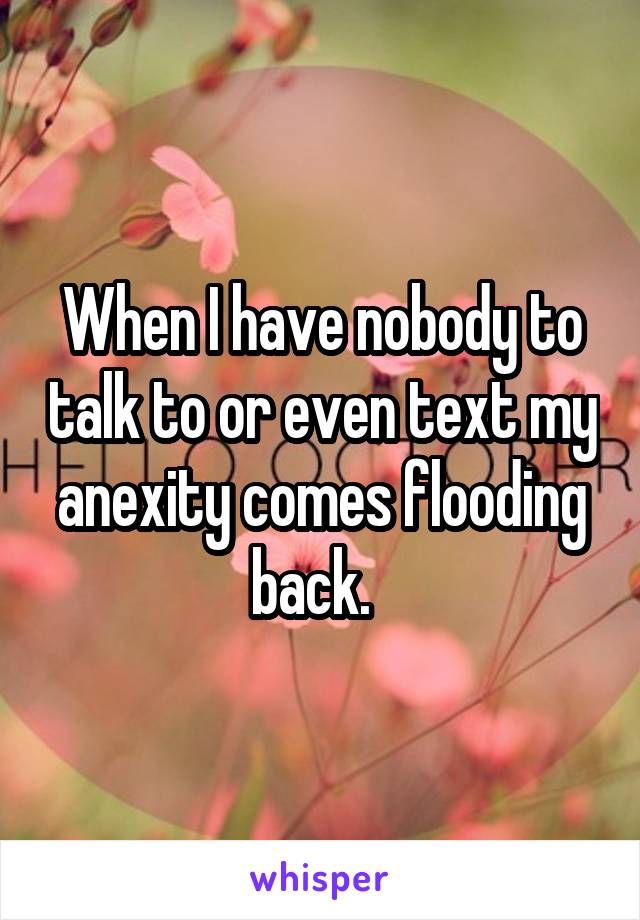 When I have nobody to talk to or even text my anexity comes flooding back.  