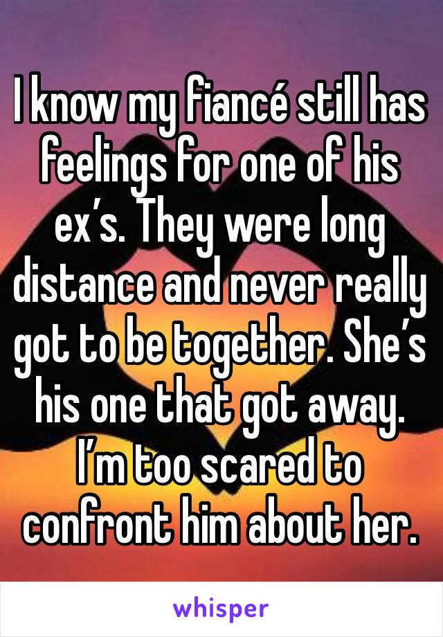 I know my fiancé still has feelings for one of his ex’s. They were long distance and never really got to be together. She’s his one that got away.
I’m too scared to confront him about her.