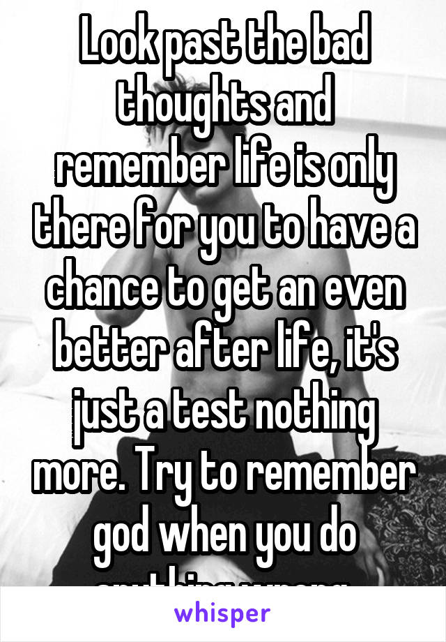 Look past the bad thoughts and remember life is only there for you to have a chance to get an even better after life, it's just a test nothing more. Try to remember god when you do anything wrong 