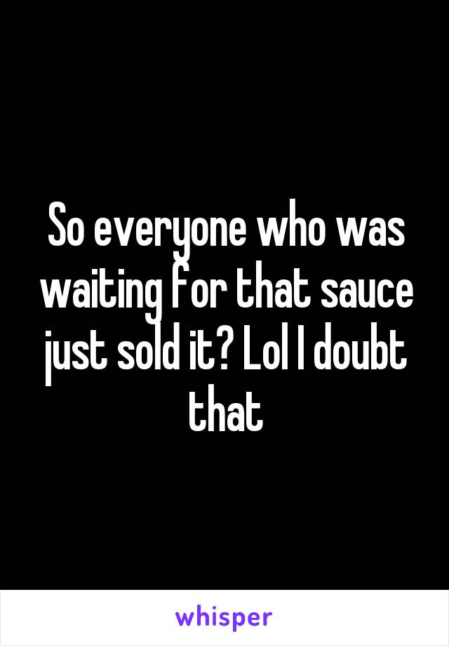 So everyone who was waiting for that sauce just sold it? Lol I doubt that