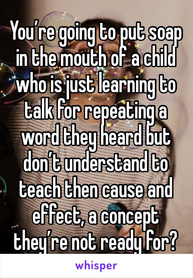 You’re going to put soap in the mouth of a child who is just learning to talk for repeating a word they heard but don’t understand to teach then cause and effect, a concept they’re not ready for?