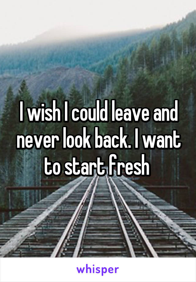 I wish I could leave and never look back. I want to start fresh 